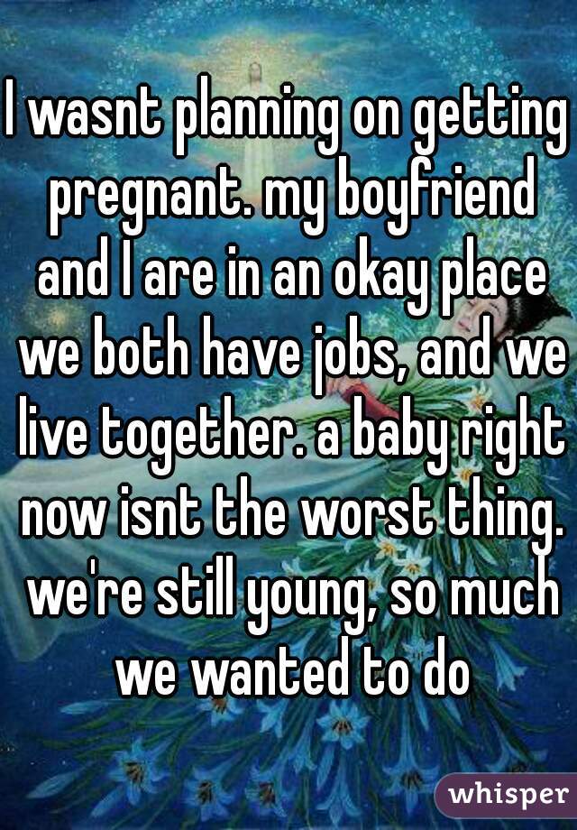 I wasnt planning on getting pregnant. my boyfriend and I are in an okay place we both have jobs, and we live together. a baby right now isnt the worst thing. we're still young, so much we wanted to do