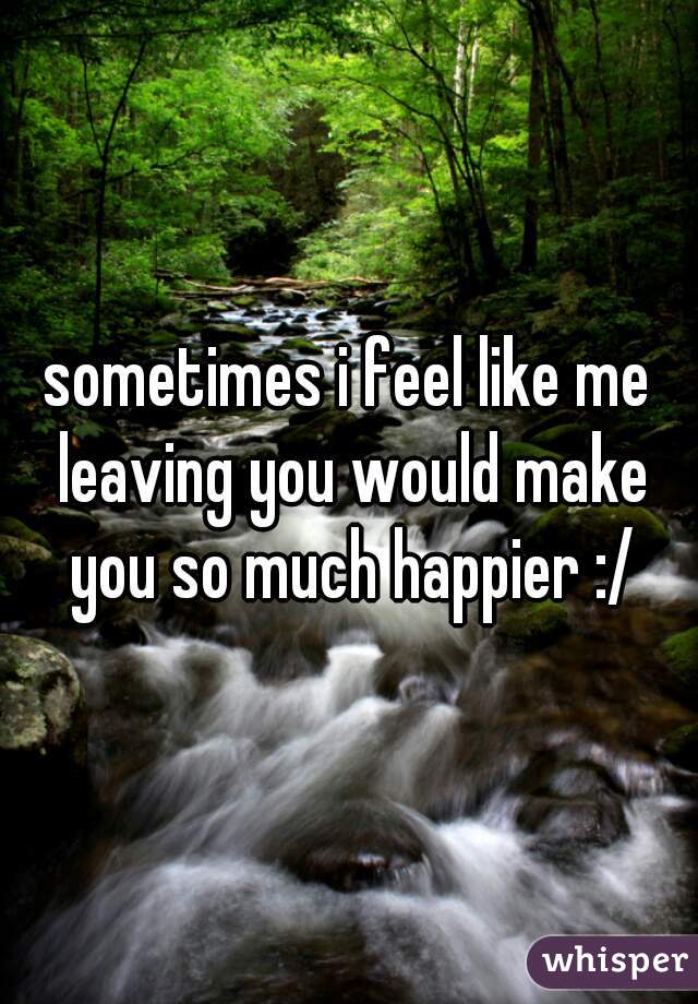 sometimes i feel like me leaving you would make you so much happier :/