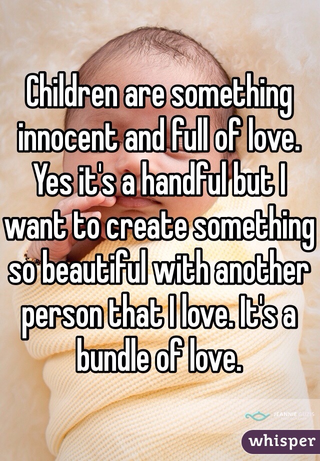 Children are something innocent and full of love. Yes it's a handful but I want to create something so beautiful with another person that I love. It's a bundle of love. 