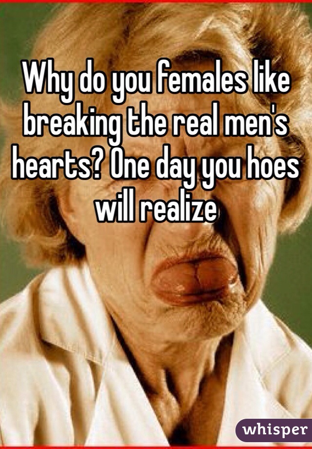 Why do you females like breaking the real men's hearts? One day you hoes will realize 