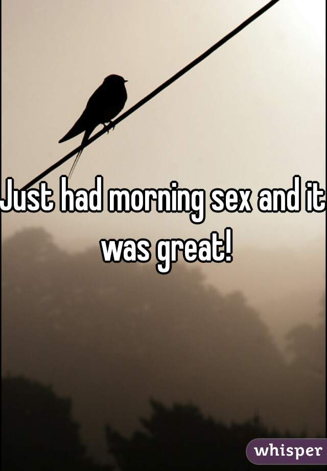 Just had morning sex and it was great!