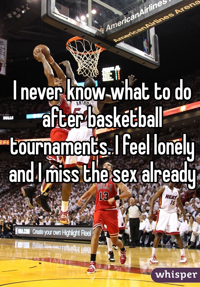 I never know what to do after basketball tournaments. I feel lonely and I miss the sex already