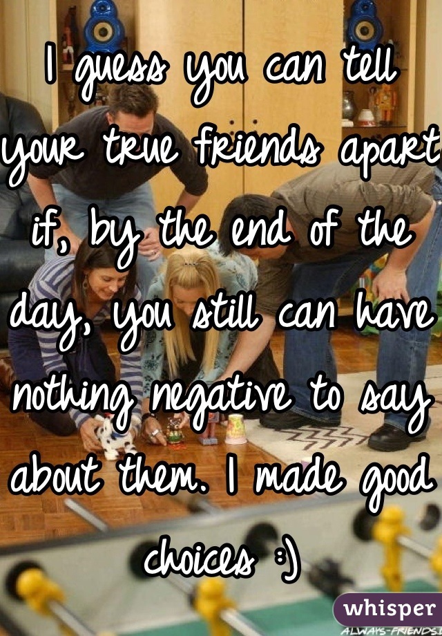 I guess you can tell your true friends apart if, by the end of the day, you still can have nothing negative to say about them. I made good choices :)
