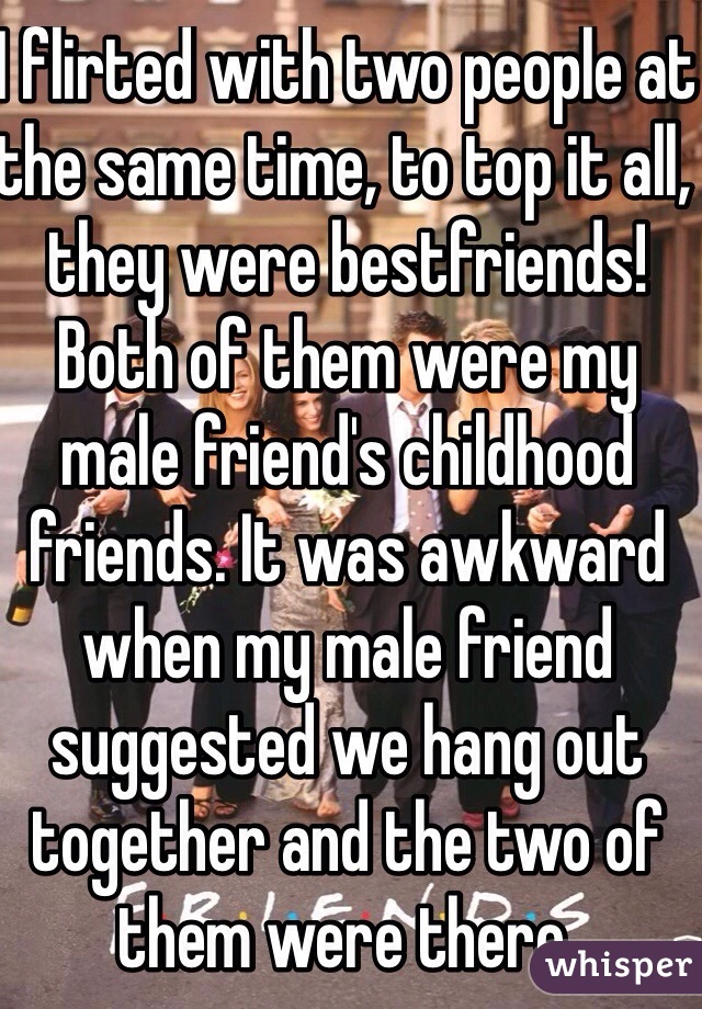 I flirted with two people at the same time, to top it all, they were bestfriends! Both of them were my male friend's childhood friends. It was awkward when my male friend suggested we hang out together and the two of them were there. 