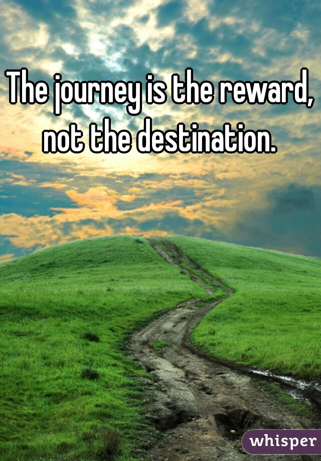 The journey is the reward, not the destination. 
