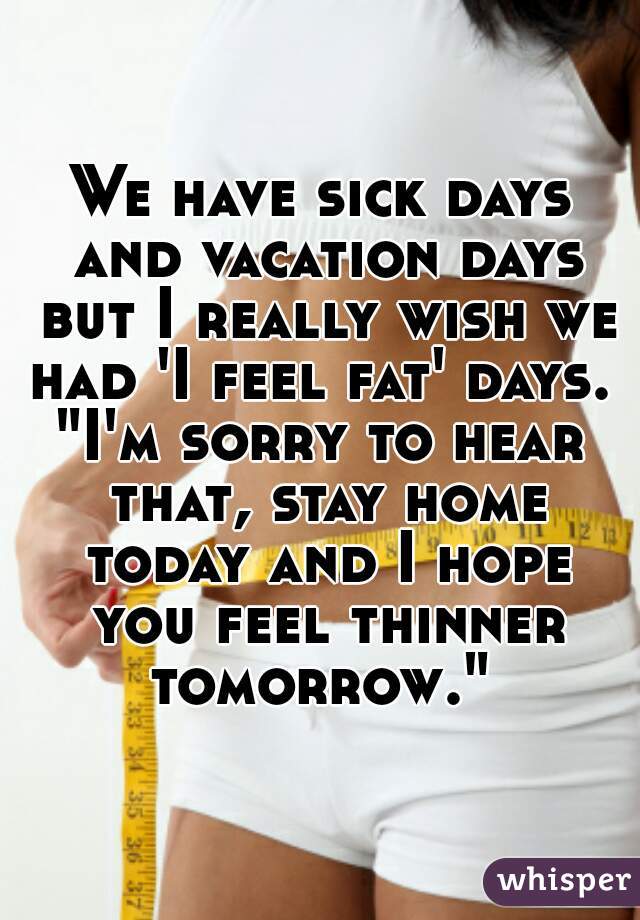 We have sick days and vacation days but I really wish we had 'I feel fat' days. 
"I'm sorry to hear that, stay home today and I hope you feel thinner tomorrow." 