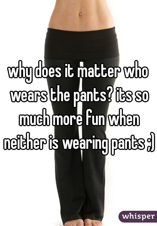 why does it matter who wears the pants? its so much more fun when neither is wearing pants ;)
