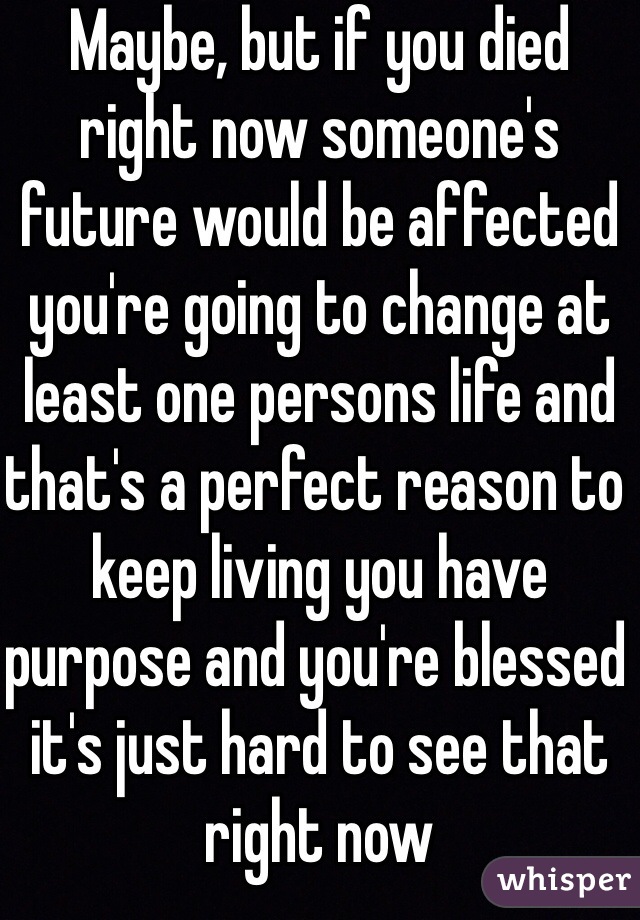 Maybe, but if you died right now someone's future would be affected you're going to change at least one persons life and that's a perfect reason to keep living you have purpose and you're blessed it's just hard to see that right now 