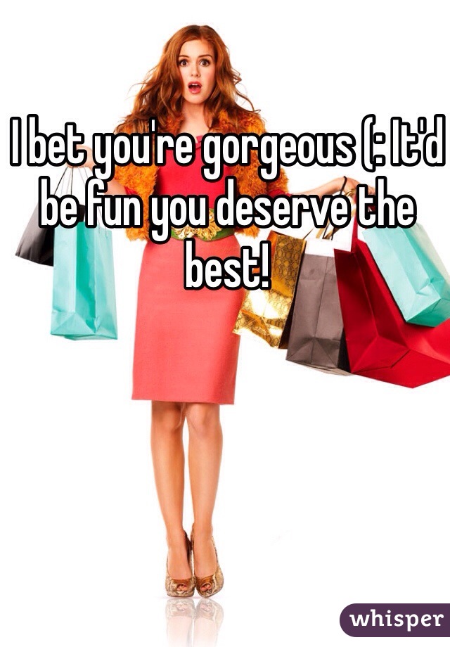 I bet you're gorgeous (: It'd be fun you deserve the best!