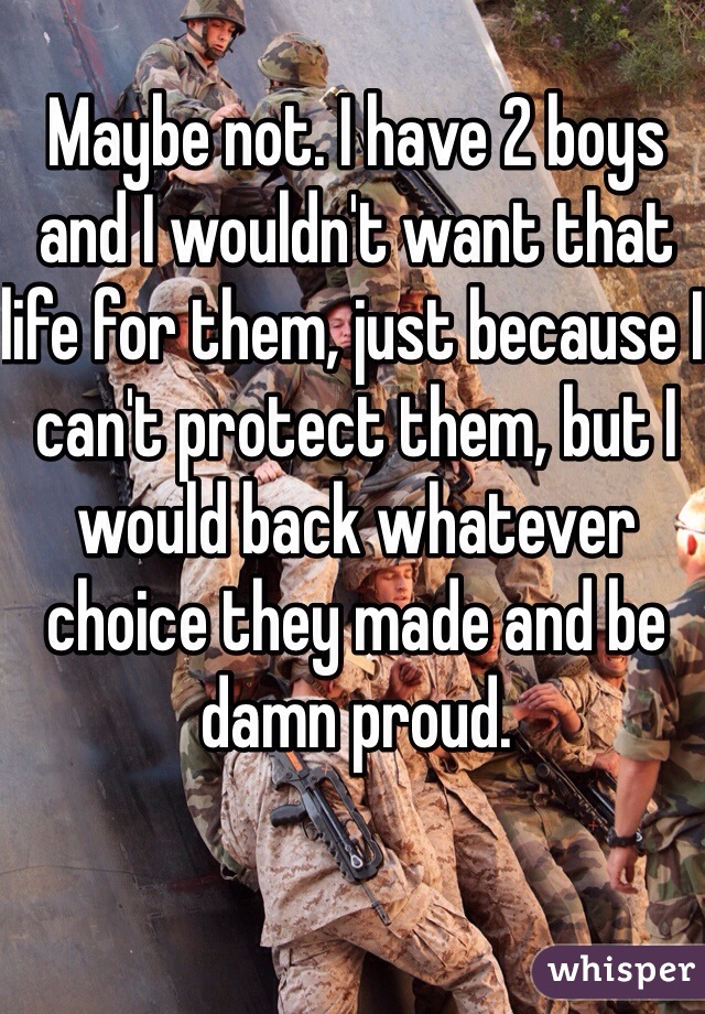 Maybe not. I have 2 boys and I wouldn't want that life for them, just because I can't protect them, but I would back whatever choice they made and be damn proud. 