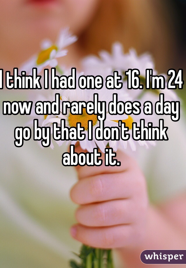 I think I had one at 16. I'm 24 now and rarely does a day go by that I don't think about it.