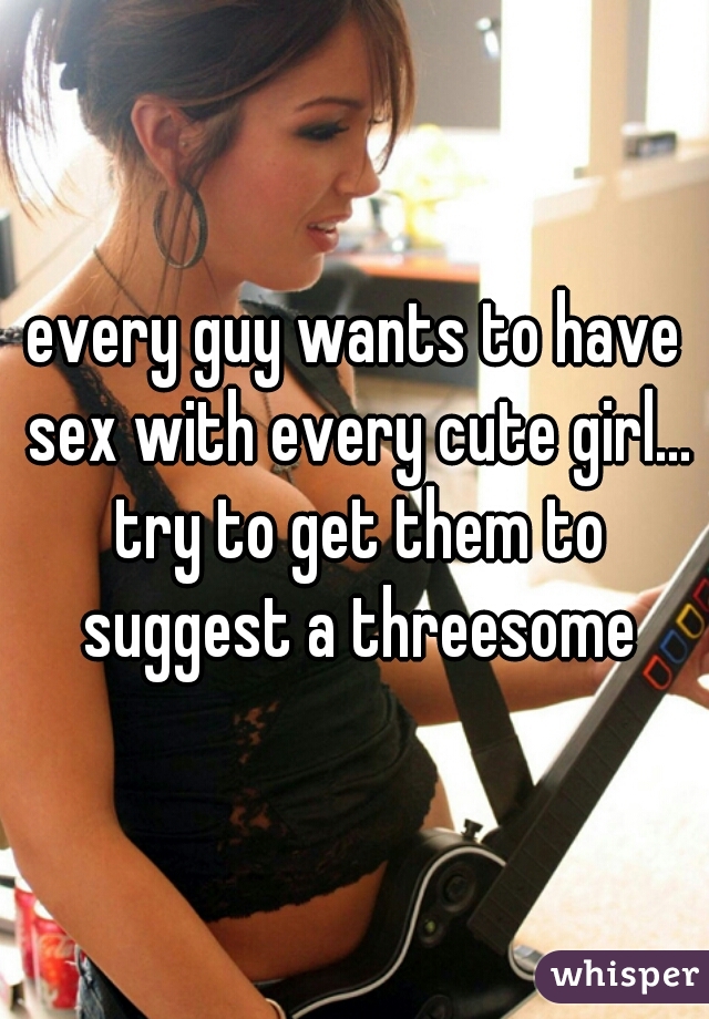 every guy wants to have sex with every cute girl... try to get them to suggest a threesome