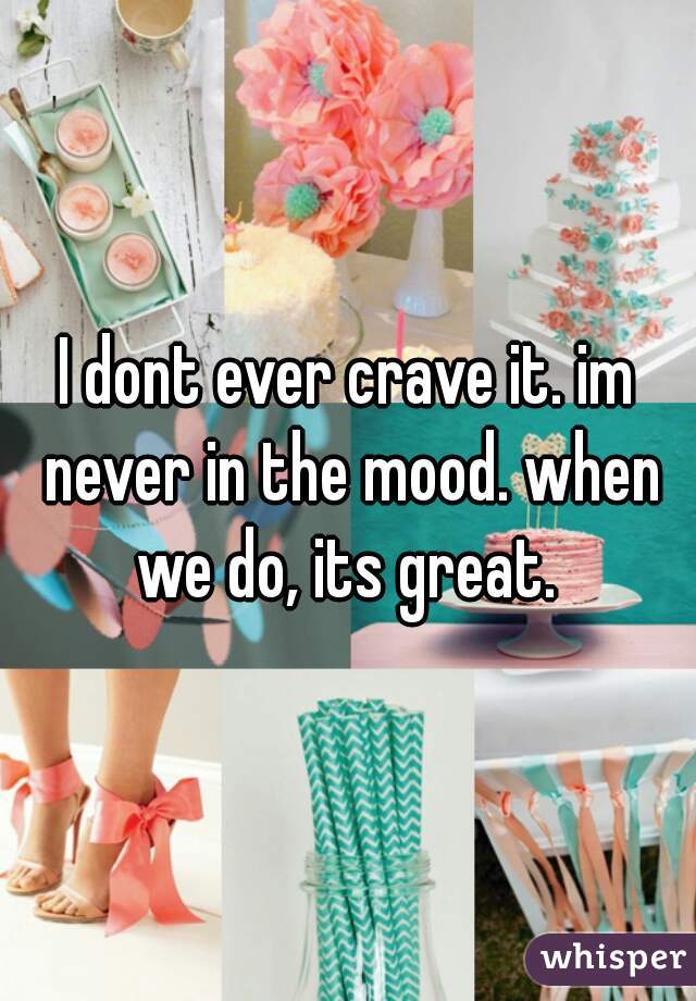 I dont ever crave it. im never in the mood. when we do, its great. 