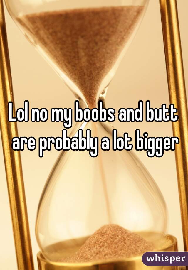 Lol no my boobs and butt are probably a lot bigger
