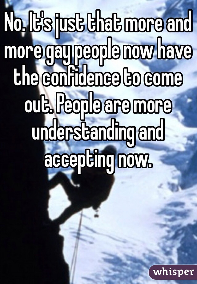 No. It's just that more and more gay people now have the confidence to come out. People are more understanding and accepting now. 