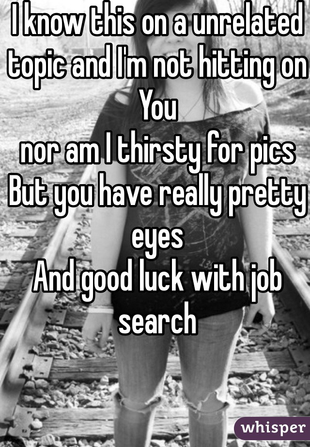 I know this on a unrelated topic and I'm not hitting on You 
nor am I thirsty for pics 
But you have really pretty eyes 
And good luck with job search 