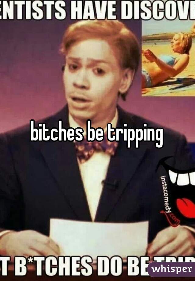 bitches be tripping