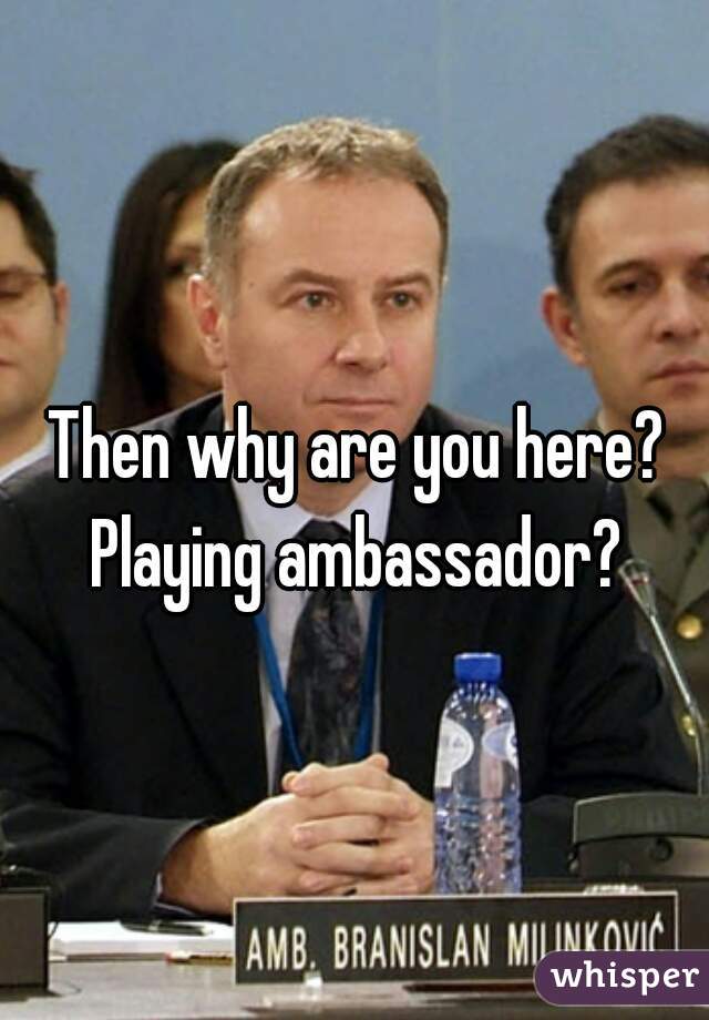 Then why are you here? Playing ambassador? 