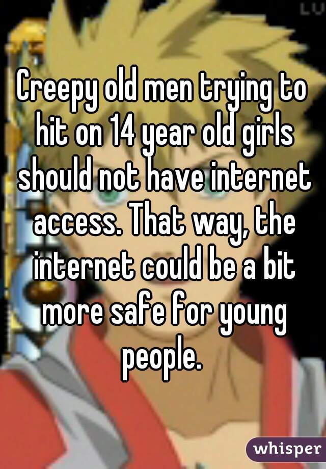 Creepy old men trying to hit on 14 year old girls should not have internet access. That way, the internet could be a bit more safe for young people. 