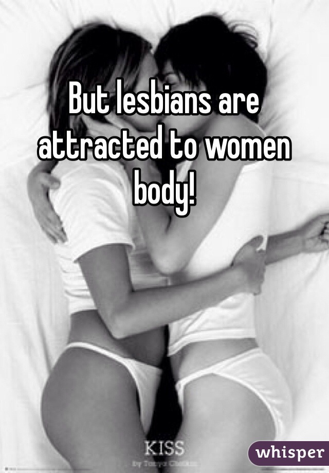 But lesbians are attracted to women body!