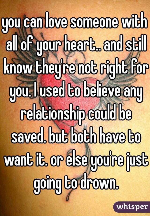you can love someone with all of your heart.. and still know they're not right for you. I used to believe any relationship could be saved. but both have to want it. or else you're just going to drown.