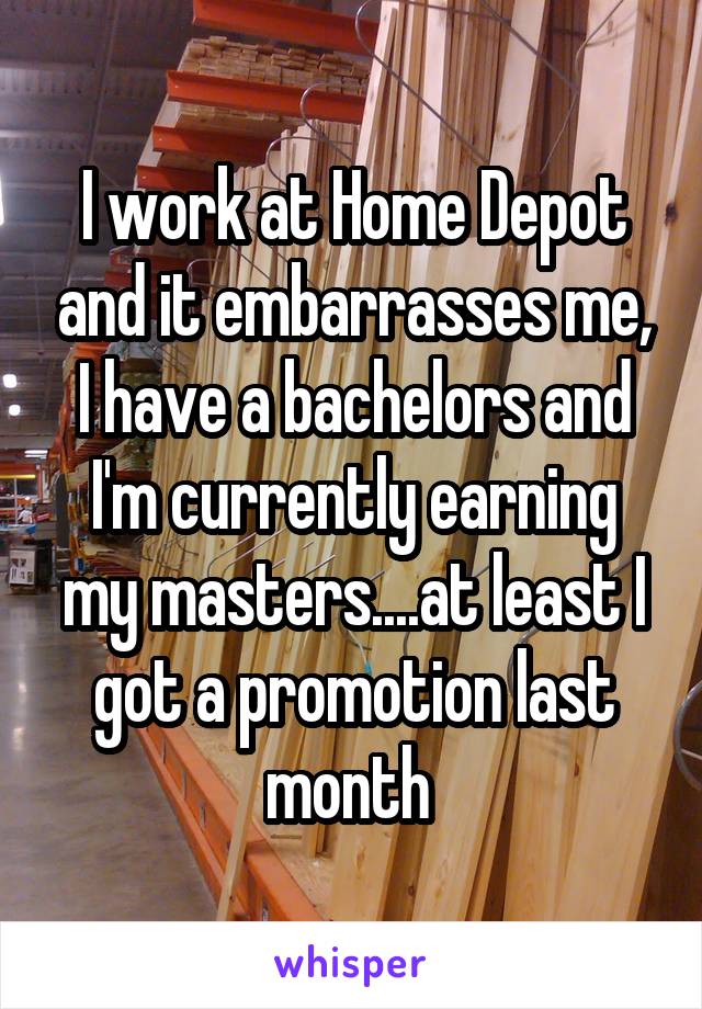 I work at Home Depot and it embarrasses me, I have a bachelors and I'm currently earning my masters....at least I got a promotion last month 