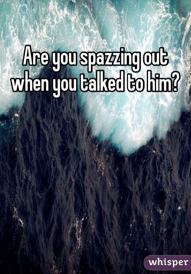 Are you spazzing out when you talked to him? 