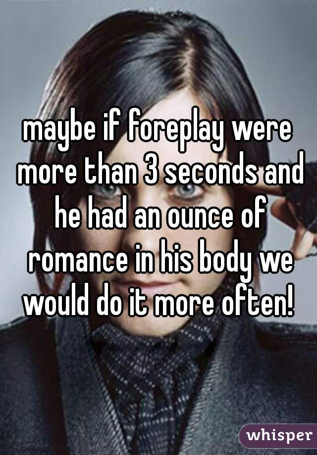 maybe if foreplay were more than 3 seconds and he had an ounce of romance in his body we would do it more often! 