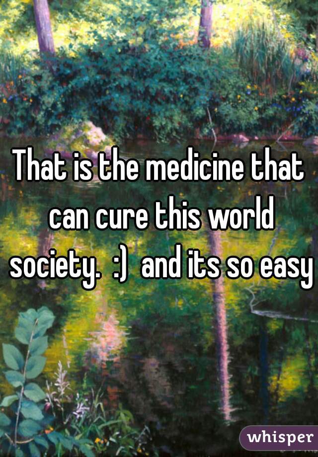 That is the medicine that can cure this world society.  :)  and its so easy