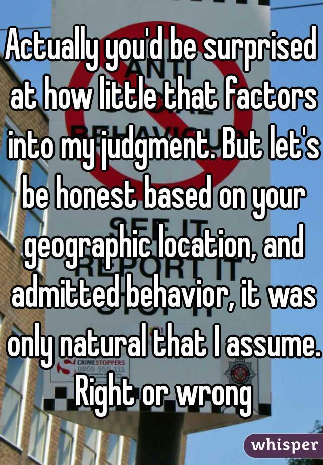 Actually you'd be surprised at how little that factors into my judgment. But let's be honest based on your geographic location, and admitted behavior, it was only natural that I assume. Right or wrong