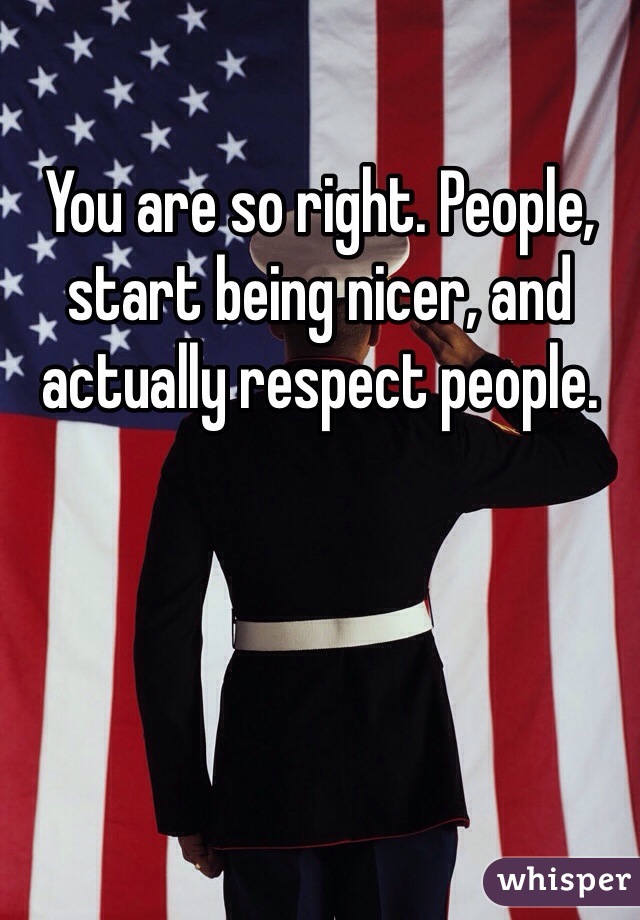 You are so right. People, start being nicer, and actually respect people. 