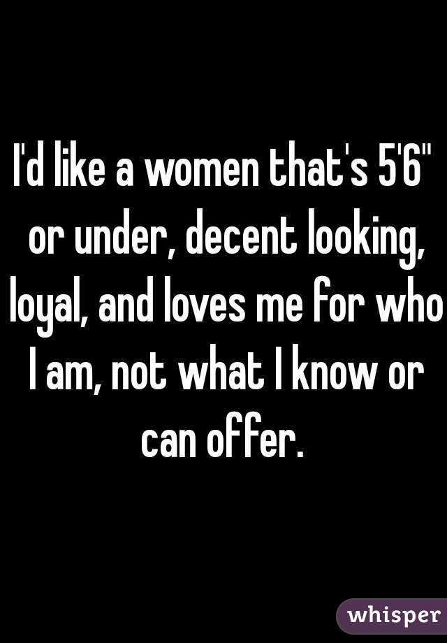 I'd like a women that's 5'6" or under, decent looking, loyal, and loves me for who I am, not what I know or can offer. 
