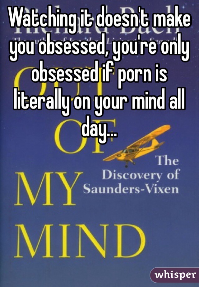 Watching it doesn't make you obsessed, you're only obsessed if porn is literally on your mind all day...