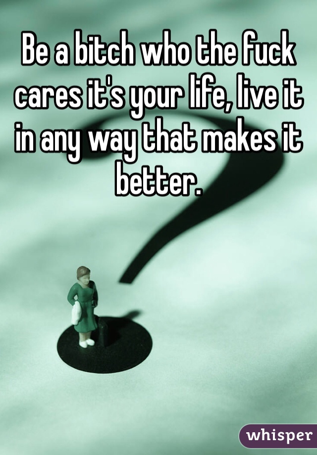 Be a bitch who the fuck cares it's your life, live it in any way that makes it better.