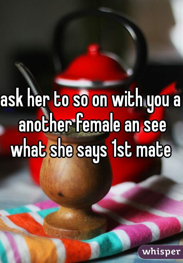 ask her to so on with you a another female an see what she says 1st mate 