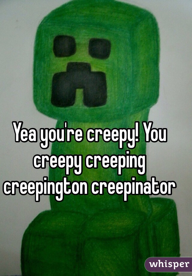 Yea you're creepy! You creepy creeping creepington creepinator