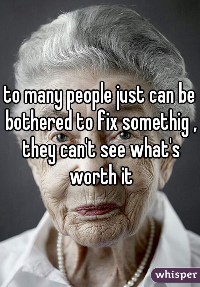 to many people just can be bothered to fix somethig , they can't see what's worth it