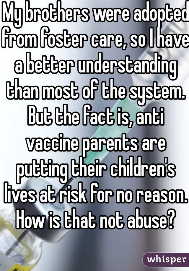 My brothers were adopted from foster care, so I have a better understanding than most of the system. But the fact is, anti vaccine parents are putting their children's lives at risk for no reason. How is that not abuse?