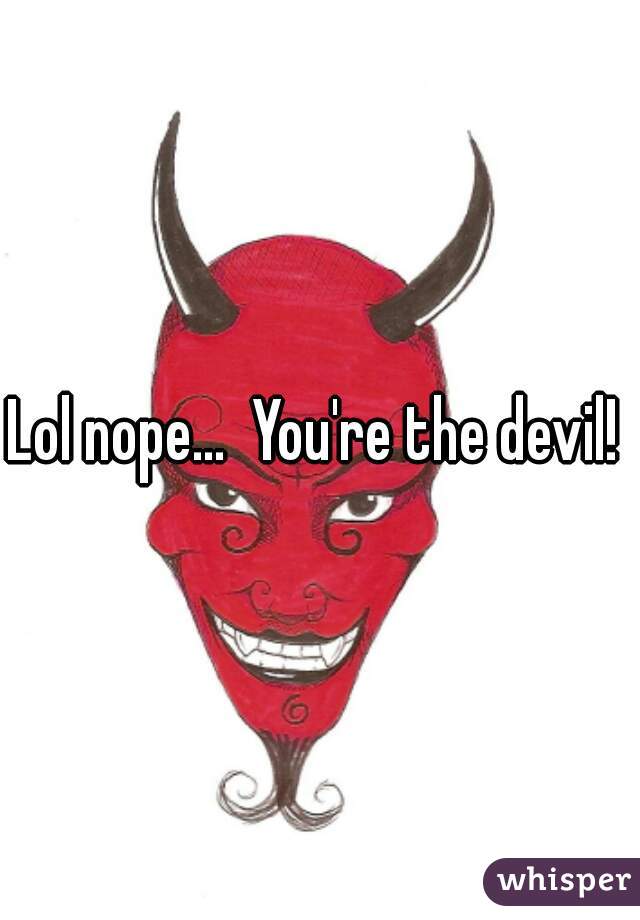 Lol nope...  You're the devil! 