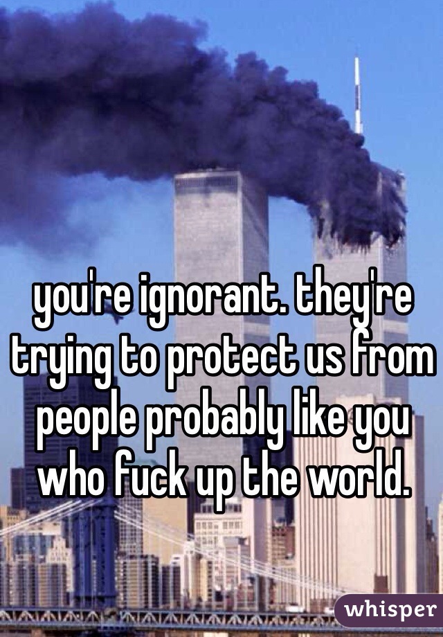 you're ignorant. they're trying to protect us from people probably like you who fuck up the world. 