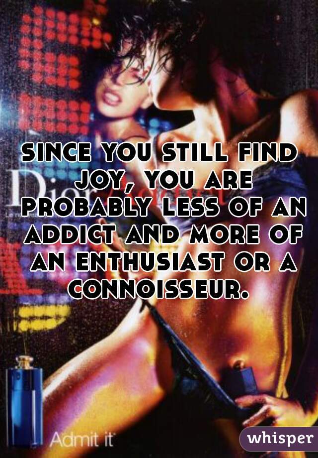 since you still find joy, you are probably less of an addict and more of an enthusiast or a connoisseur. 