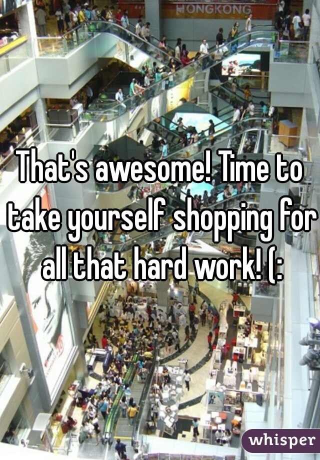 That's awesome! Time to take yourself shopping for all that hard work! (: