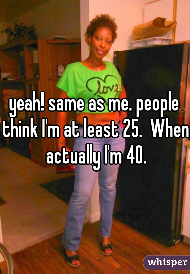 yeah! same as me. people think I'm at least 25.  When actually I'm 40.
