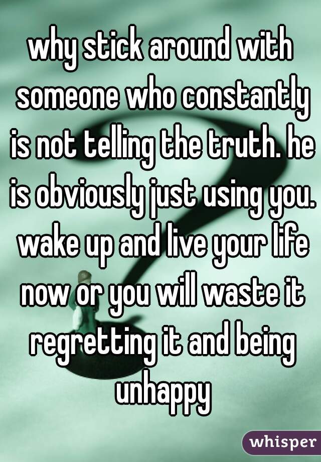 why stick around with someone who constantly is not telling the truth. he is obviously just using you. wake up and live your life now or you will waste it regretting it and being unhappy