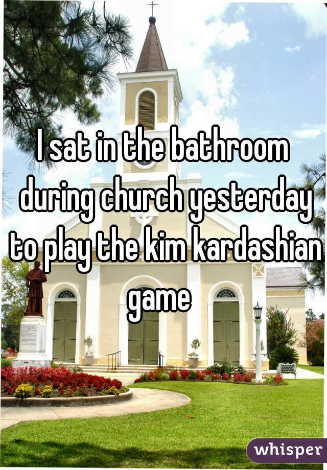 I sat in the bathroom during church yesterday to play the kim kardashian game  