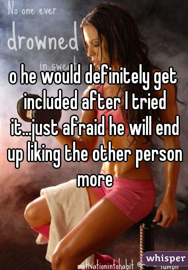 o he would definitely get included after I tried it...just afraid he will end up liking the other person more