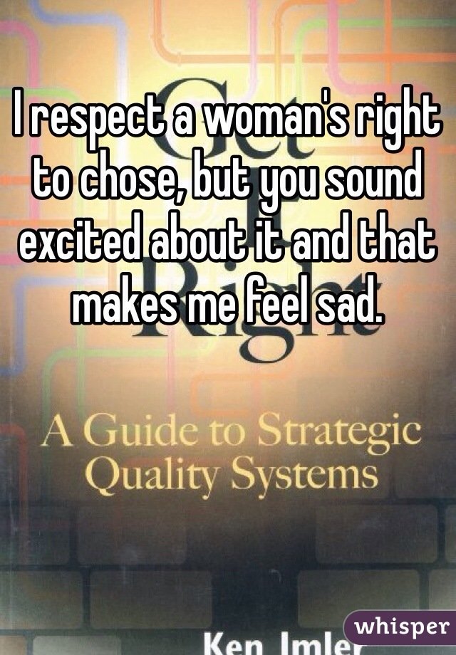 I respect a woman's right to chose, but you sound excited about it and that makes me feel sad.