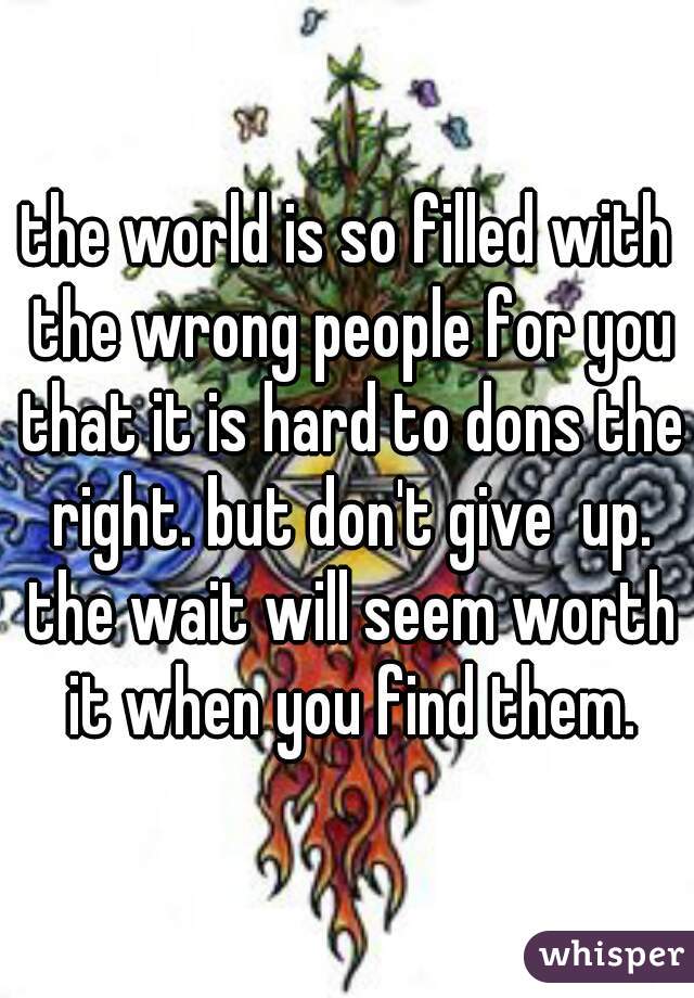 the world is so filled with the wrong people for you that it is hard to dons the right. but don't give  up. the wait will seem worth it when you find them.