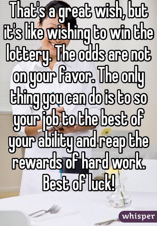 That's a great wish, but it's like wishing to win the lottery. The odds are not on your favor. The only thing you can do is to so your job to the best of your ability and reap the rewards of hard work. Best of luck! 