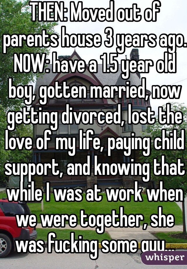 THEN: Moved out of parents house 3 years ago. NOW: have a 1.5 year old boy, gotten married, now getting divorced, lost the love of my life, paying child support, and knowing that while I was at work when we were together, she was fucking some guy... 